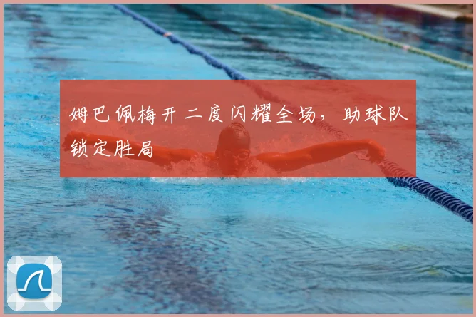 姆巴佩梅开二度闪耀全场，助球队锁定胜局