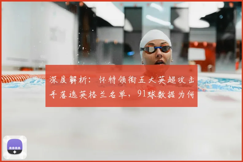 深度解析：怀特领衔五大英超攻击手落选英格兰名单，91球数据为何被忽视