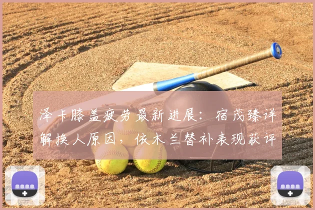 泽卡膝盖疲劳最新进展:宿茂臻详解换人原因,依木兰替补表现获评