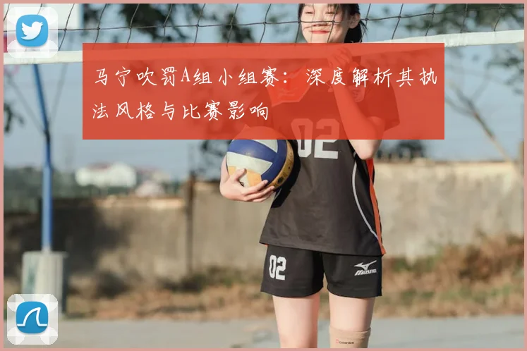 马宁吹罚A组小组赛:深度解析其执法风格与比赛影响