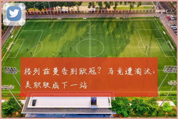 格列兹曼告别欧冠?马竞遭淘汰,美职联成下一站
