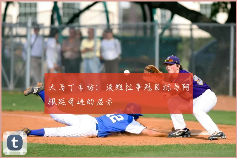 大马丁专访:谈维拉争冠目标与阿根廷奇迹的启示
