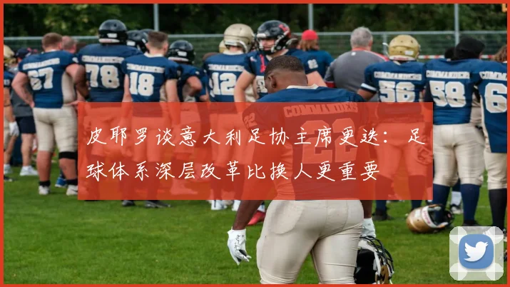 皮耶罗谈意大利足协主席更迭:足球体系深层改革比换人更重要