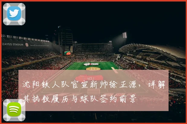 沈阳铁人队官宣新帅徐正源,详解其执教履历与球队签约前景