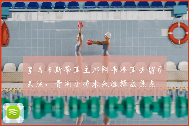 皇马卡斯蒂亚主帅阿韦洛亚去留引关注,青训小将未来选择成焦点