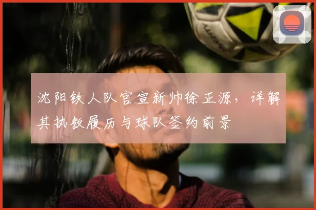 沈阳铁人队官宣新帅徐正源，详解其执教履历与球队签约前景