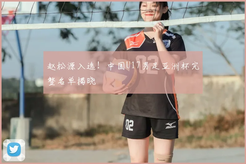 赵松源入选！中国U17男足亚洲杯完整名单揭晓