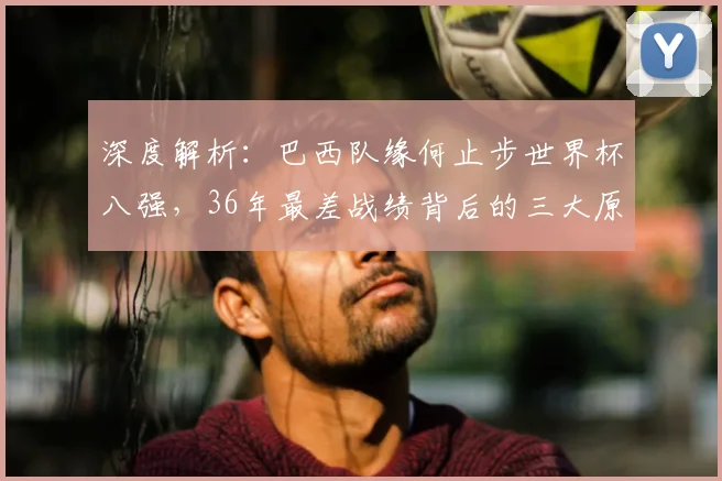 深度解析：巴西队缘何止步世界杯八强，36年最差战绩背后的三大原因