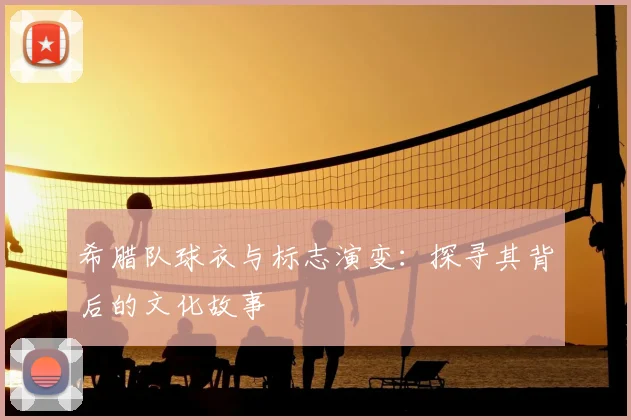 希腊队球衣与标志演变：探寻其背后的文化故事
