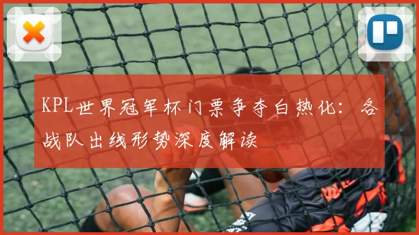 KPL世界冠军杯门票争夺白热化:各战队出线形势深度解读