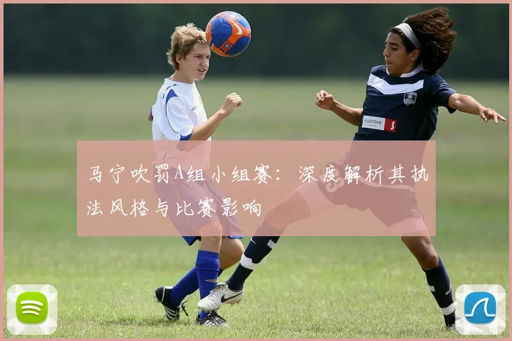 马宁吹罚A组小组赛：深度解析其执法风格与比赛影响
