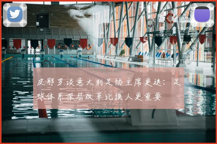 皮耶罗谈意大利足协主席更迭：足球体系深层改革比换人更重要
