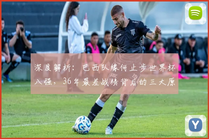 深度解析：巴西队缘何止步世界杯八强，36年最差战绩背后的三大原因