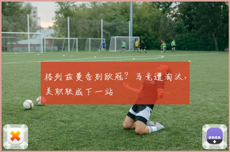 格列兹曼告别欧冠？马竞遭淘汰，美职联成下一站